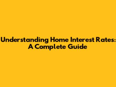 Understanding Home Interest Rates: A Complete Guide