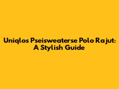 Uniqlo's Pseisweaterse Polo Rajut: A Stylish Guide