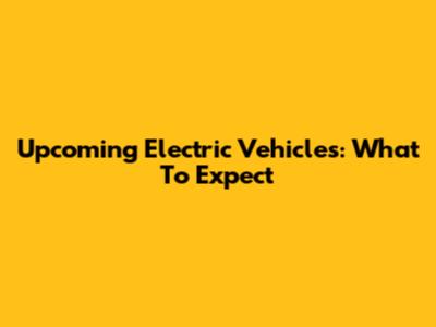 Upcoming Electric Vehicles: What To Expect