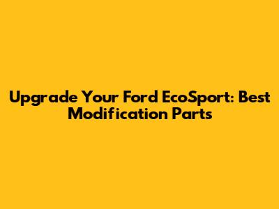 Upgrade Your Ford EcoSport: Best Modification Parts