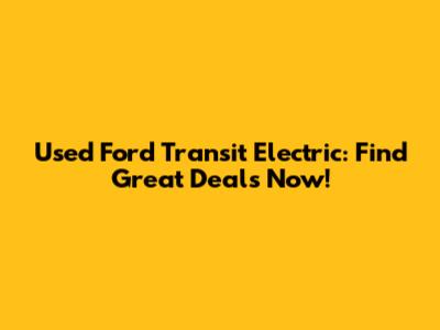 Used Ford Transit Electric: Find Great Deals Now!