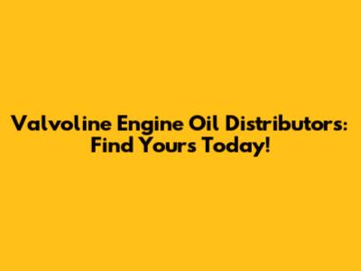Valvoline Engine Oil Distributors: Find Yours Today!