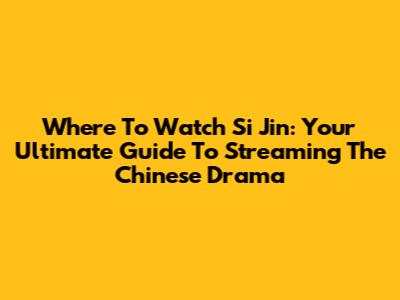 Where To Watch 'Si Jin': Your Ultimate Guide To Streaming The Chinese Drama