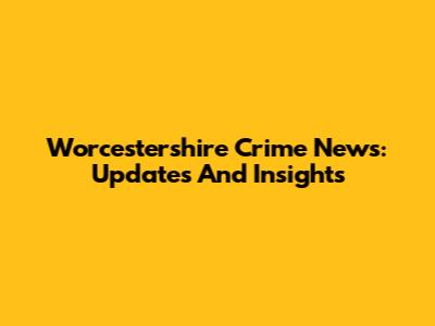 Worcestershire Crime News: Updates And Insights