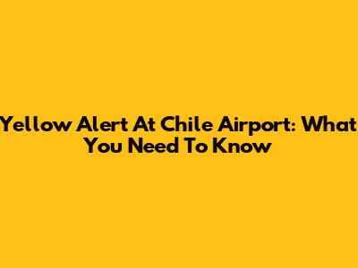 Yellow Alert At Chile Airport: What You Need To Know