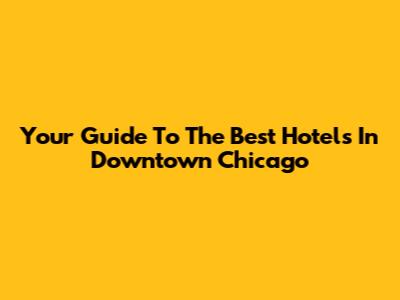 Your Guide To The Best Hotels In Downtown Chicago