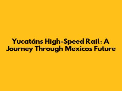 Yucatán's High-Speed Rail: A Journey Through Mexico's Future